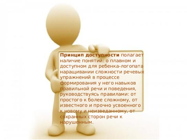 Принцип доступности полагает наличие понятий: о плавном и доступном для ребенка-логопата наращивании сложности речевых упражнений в процессе формирования у него навыков правильной речи и поведения, руководствуясь правилами: от простого к более сложному, от известного и прочно усвоенного к новому и неизведанному, от сохранных сторон речи к нарушенным. 