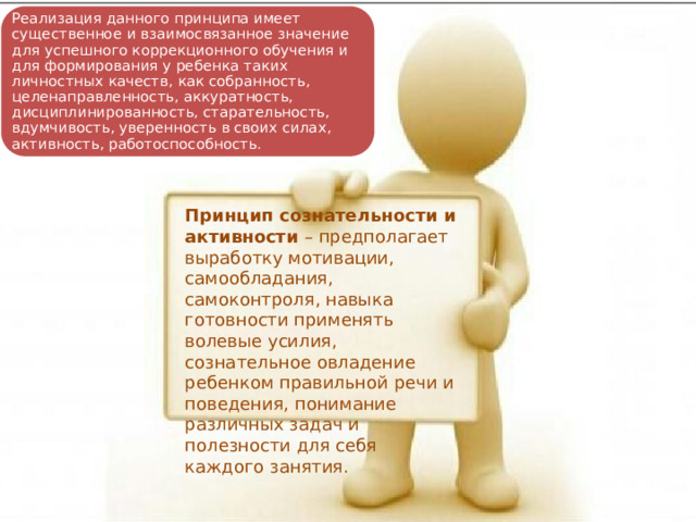 Реализация данного принципа имеет существенное и взаимосвязанное значение для успешного коррекционного обучения и для формирования у ребенка таких личностных качеств, как собранность, целенаправленность, аккуратность, дисциплинированность, старательность, вдумчивость, уверенность в своих силах, активность, работоспособность. Принцип сознательности и активности – предполагает выработку мотивации, самообладания, самоконтроля, навыка готовности применять волевые усилия, сознательное овладение ребенком правильной речи и поведения, понимание различных задач и полезности для себя каждого занятия. 