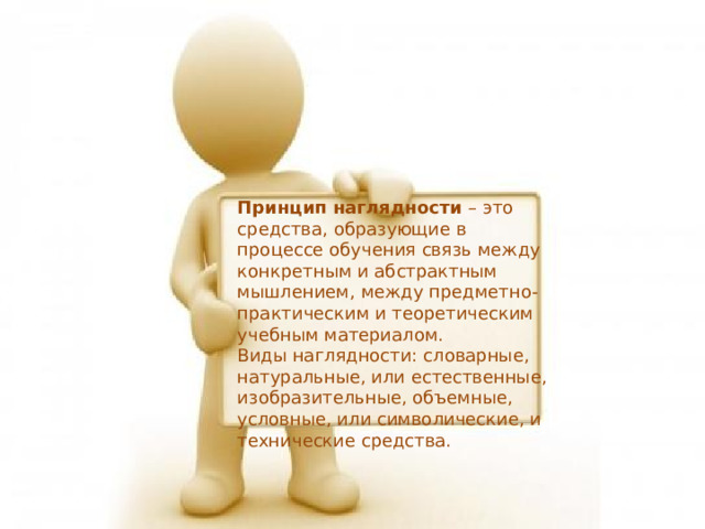 Принцип наглядности – это средства,  образующие в процессе обучения связь между конкретным и абстрактным мышлением, между предметно-практическим и теоретическим учебным материалом.  Виды наглядности: словарные, натуральные, или естественные, изобразительные, объемные, условные, или символические, и технические средства. 