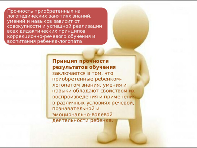 Прочность приобретенных на логопедических занятиях знаний, умений и навыков зависит от совокупности и успешной реализации всех дидактических принципов коррекционно-речевого обучения и воспитания ребенка-логопата Принцип прочности результатов обучения заключается в том, что приобретенные ребенком-логопатом знания, умения и навыки обладают свойством их воспроизведения и применения в различных условиях речевой, познавательной и эмоционально-волевой деятельности ребенка. 
