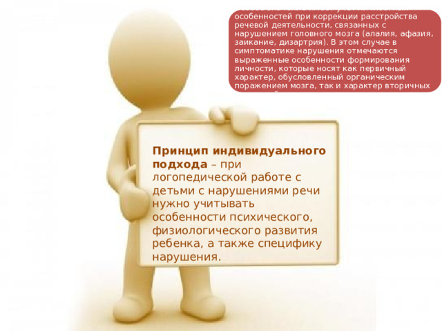 Особое значение имеет учет личностных особенностей при коррекции расстройства речевой деятельности, связанных с нарушением головного мозга (алалия, афазия, заикание, дизартрия). В этом случае в симптоматике нарушения отмечаются выраженные особенности формирования личности, которые носят как первичный характер, обусловленный органическим поражением мозга, так и характер вторичных наслоений. Принцип индивидуального подхода – при логопедической работе с детьми с нарушениями речи нужно учитывать особенности психического, физиологического развития ребенка, а также специфику нарушения. 