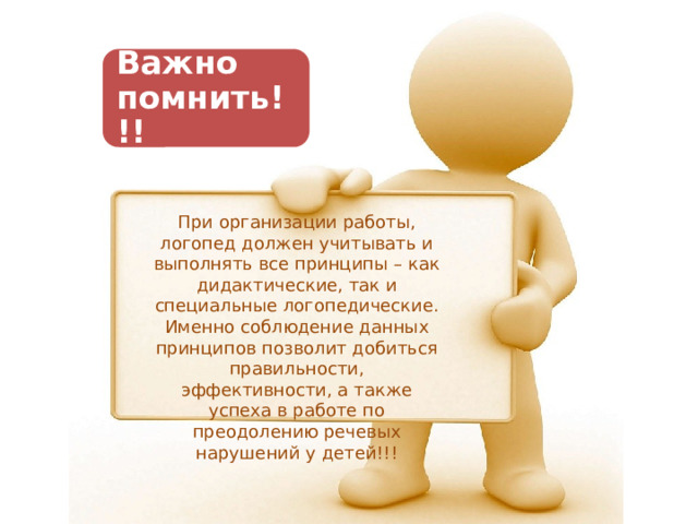 Важно помнить!!! При организации работы, логопед должен учитывать и выполнять все принципы – как дидактические, так и специальные логопедические. Именно соблюдение данных принципов позволит добиться правильности, эффективности, а также успеха в работе по преодолению речевых нарушений у детей!!! 