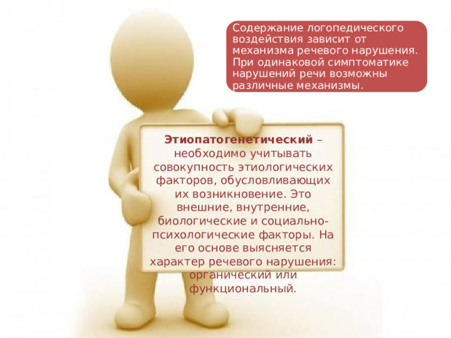 Содержание логопедического воздействия зависит от механизма речевого нарушения. При одинаковой симптоматике нарушений речи возможны различные механизмы. Этиопатогенетический  – необходимо учитывать совокупность этиологических факторов, обусловливающих их возникновение. Это внешние, внутренние, биологические и социально-психологические факторы. На его основе выясняется характер речевого нарушения: органический или функциональный. 