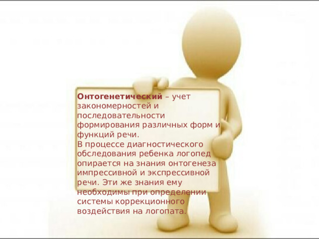 Онтогенетический  – учет закономерностей и последовательности формирования различных форм и функций речи.  В процессе диагностического обследования ребенка логопед опирается на знания онтогенеза импрессивной и экспрессивной речи. Эти же знания ему необходимы при определении системы коррекционного воздействия на логопата. 