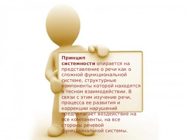 Принцип системности  опирается на представление о речи как о сложной функциональной системе, структурные компоненты которой находятся в тесном взаимодействии. В связи с этим изучение речи, процесса ее развития и коррекции нарушений предполагает воздействие на все компоненты, на все стороны речевой функциональной системы. 