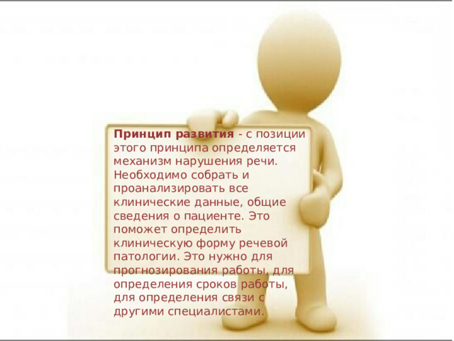 Принцип развития - с позиции этого принципа определяется механизм нарушения речи. Необходимо собрать и проанализировать все клинические данные, общие сведения о пациенте. Это поможет определить клиническую форму речевой патологии. Это нужно для прогнозирования работы, для определения сроков работы, для определения связи с другими специалистами. 