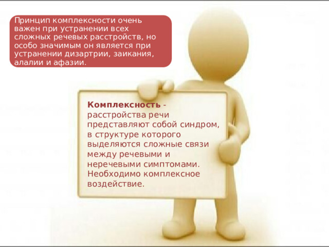 Принцип комплексности очень важен при устранении всех сложных речевых расстройств, но особо значимым он является при устранении дизартрии, заикания, алалии и афазии. Комплексность  - расстройства речи представляют собой синдром, в структуре которого выделяются сложные связи между речевыми и неречевыми симптомами. Необходимо комплексное воздействие. 