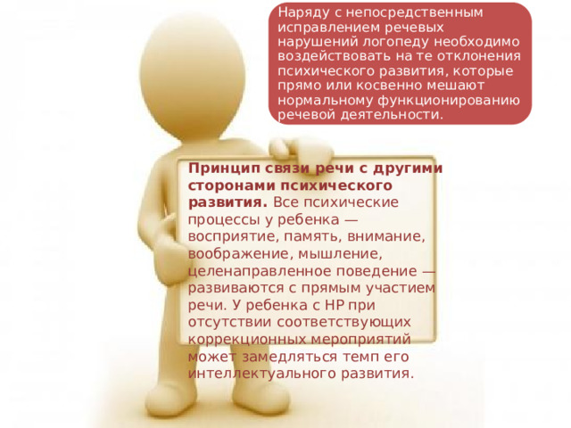 Наряду с непосредственным исправлением речевых нарушений логопеду необходимо воздействовать на те отклонения психического развития, которые прямо или косвенно мешают нормальному функционированию речевой деятельности. Принцип связи речи с другими сторонами психического развития. Все психические процессы у ребенка — восприятие, память, внимание, воображение, мышление, целенаправленное поведение — развиваются с прямым участием речи. У ребенка с НР при отсутствии соответствующих коррекционных мероприятий может замедляться темп его интеллектуального развития. 