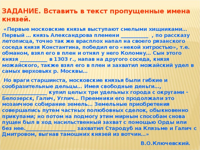 ЗАДАНИЕ. Вставить в текст пропущенные имена князей.  «Первые московские князья выступают смелыми хищниками…Первый … князь Александрова племени ___________ , по рассказу летописца, точно так же врасплох напал на своего рязанского соседа князя Константина, победил его «некой хитростью», т.е. обманом, взял его в плен и отнял у него Коломну… Сын этого князя ___________ в 1303 г., напав на другого соседа, князя можайского, также взял его в плен и захватил можайский удел в самых верховьях р. Москвы…  Но враги старшинста, московские князья были гибкие и сообразительные дельцы… Имея свободные деньги…, __________________ купил целых три удельных города с округами – Белозерск, Галич, Углич… Преемники его продолжали это мозаичное собирание земель… Земельные приобретения совершались путем частных полюбовных сделок, обыкновенно прикупами; но потом на подмогу этим мирным способам снова пущен был в ход насильственный захват с помощью Орды или без нее.____________________ захватил Стародуб на Клязьме и Галич с Дмитровом, выгнав тамошних князей из вотчин…»  В.О.Ключевский.  