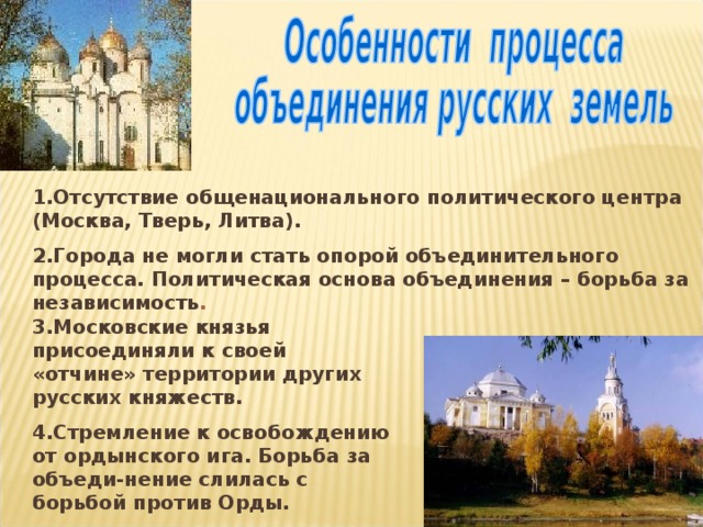 1.Отсутствие общенационального политического центра (Москва, Тверь, Литва). 2.Города не могли стать опорой объединительного процесса. Политическая основа объединения – борьба за независимость .  3.Московские князья присоединяли к своей «отчине» территории других русских княжеств. 4.Стремление к освобождению от ордынского ига. Борьба за объеди-нение слилась с борьбой против Орды. 