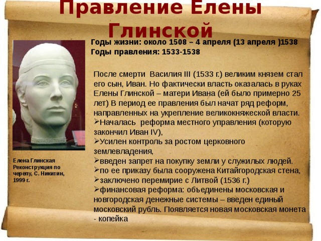 Правление Елены Глинской   Годы жизни: около 1508 – 4 апреля (13 апреля )1538  Годы правления: 1533-1538 После смерти Василия III (1533 г.) великим князем стал его сын, Иван. Но фактически власть оказалась в руках Елены Глинской – матери Ивана (ей было примерно 25 лет) В период ее правления был начат ряд реформ, направленных на укрепление великокняжеской власти. Началась реформа местного управления (которую закончил Иван IV), Усилен контроль за ростом церковного землевладения, введен запрет на покупку земли у служилых людей. по ее приказу была сооружена Китайгородская стена, заключено перемирие с Литвой (1536 г.) финансовая реформа: объединены московская и новгородская денежные системы – введен единый московский рубль. Появляется новая московская монета - копейка  Елена Глинская  Реконструкция по черепу, С. Никитин, 1999 г. 