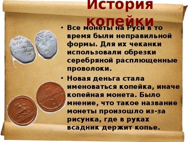 История копейки Все монеты на Руси в то время были неправильной формы. Для их чеканки использовали обрезки серебряной расплющенные проволоки. Новая деньга стала именоваться копейка, иначе копейная монета. Было мнение, что такое название монеты произошло из-за рисунка, где в руках всадник держит копье.  