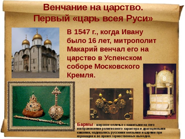 Венчание на царство. Первый «царь всея Руси» В 1547 г., когда Ивану было 16 лет, митрополит Макарий венчал его на царство в Успенском соборе Московского Кремля. Бармы – широкое оплечье с нашитыми на него изображениями религиозного характера и драгоценными камнями, надевались русскими князьями и царями при коронации и во время торжественных выходов. 