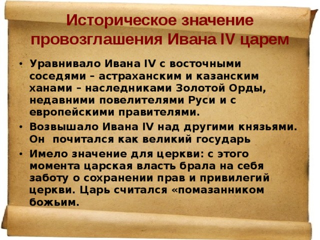Историческое значение провозглашения Ивана IV царем Уравнивало Ивана IV с восточными соседями – астраханским и казанским ханами – наследниками Золотой Орды, недавними повелителями Руси и с европейскими правителями. Возвышало Ивана IV над другими князьями. Он почитался как великий государь Имело значение для церкви: с этого момента царская власть брала на себя заботу о сохранении прав и привилегий церкви. Царь считался «помазанником божьим.  