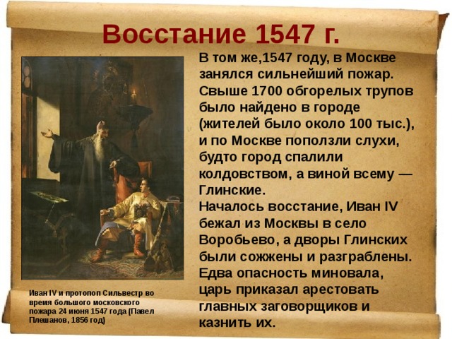 Восстание 1547 г. В том же,1547 году, в Москве занялся сильнейший пожар. Свыше 1700 обгорелых трупов было найдено в городе (жителей было около 100 тыс.), и по Москве поползли слухи, будто город спалили колдовством, а виной всему — Глинские. Началось восстание, Иван IV бежал из Москвы в село Воробьево, а дворы Глинских были сожжены и разграблены. Едва опасность миновала, царь приказал арестовать главных заговорщиков и казнить их.    Иван IV и протопоп Сильвестр во время большого московского пожара 24 июня 1547 года (Павел Плешанов, 1856 год) 