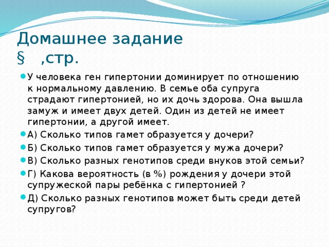 Домашнее задание  § ,стр. У человека ген гипертонии доминирует по отношению к нормальному давлению. В семье оба супруга страдают гипертонией, но их дочь здорова. Она вышла замуж и имеет двух детей. Один из детей не имеет гипертонии, а другой имеет. А) Сколько типов гамет образуется у дочери? Б) Сколько типов гамет образуется у мужа дочери? В) Сколько разных генотипов среди внуков этой семьи? Г) Какова вероятность (в %) рождения у дочери этой супружеской пары ребёнка с гипертонией ? Д) Сколько разных генотипов может быть среди детей супругов? 