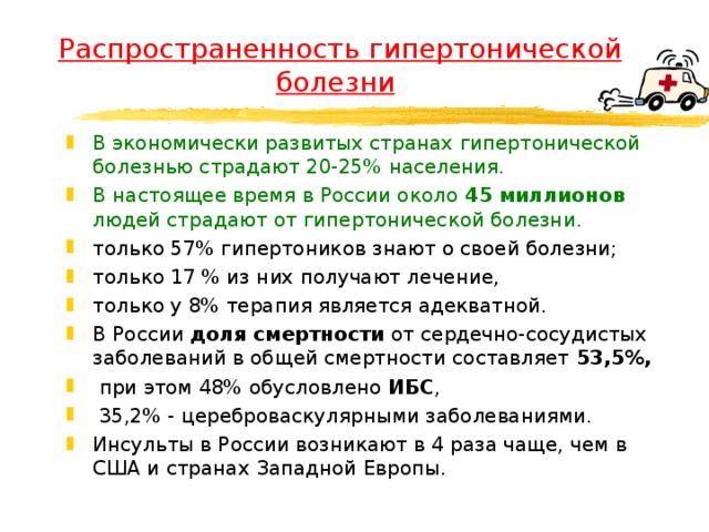 Распространенность гипертонической болезни  В экономически развитых странах гипертонической болезнью страдают 20-25% населения. В настоящее время в России около 45 миллионов людей страдают от гипертонической болезни. только 57% гипертоников знают о своей болезни; только 17 % из них получают лечение, только у 8% терапия является адекватной. В России доля смертности от сердечно-сосудистых заболеваний в общей смертности составляет 53,5%,  при этом 48% обусловлено ИБС ,  35,2% - цереброваскулярными заболеваниями. Инсульты в России возникают в 4 раза чаще, чем в США и странах Западной Европы.  