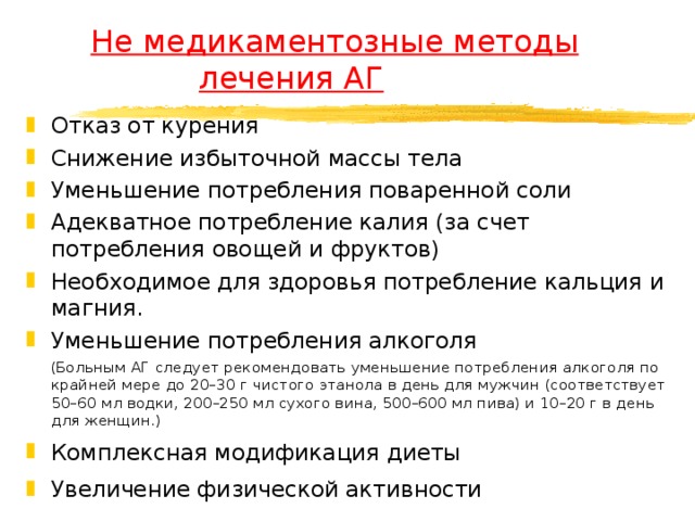  Не медикаментозные методы    лечения АГ Отказ от курения Снижение избыточной массы тела Уменьшение потребления поваренной соли Адекватное потребление калия (за счет потребления овощей и фруктов) Необходимое для здоровья потребление кальция и магния. Уменьшение потребления алкоголя  (Больным АГ следует рекомендовать уменьшение потребления алкоголя по крайней мере до 20–30 г чистого этанола в день для мужчин (соответствует 50–60 мл водки, 200–250 мл сухого вина, 500–600 мл пива) и 10–20 г в день для женщин.) Комплексная модификация диеты Увеличение физической активности 