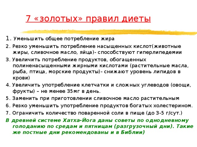  7 «золотых» правил диеты 1. Уменьшить общее потребление жира 2. Резко уменьшить потребление насыщенных кислот(животные жиры, сливочное масло, яйца)- способствуют гиперлипедемии 3. Увеличить потребление продуктов, обогащенных полиненасыщенными жирными кислотами (растительные масла, рыба, птица, морские продукты)- снижают уровень липидов в крови) 4. Увеличить употребление клетчатки и сложных углеводов (овощи, фрукты) – не менее 35мг в день. 5. Заменить при приготовлении сливочное масло растительным 6. Резко уменьшить употребление продуктов богатых холестерином. 7. Ограничить количество поваренной соли в пище (до 3-5 г/сут.) В древней системе Хатха-Йога даны советы по однодневному голоданию по средам и пятницам (разгрузочный дни). Такие же постные дни рекомендованы и в Библии)  