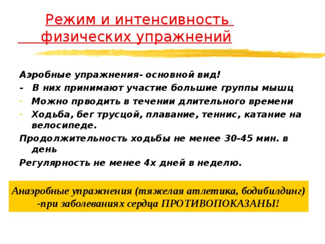  Режим и интенсивность  физических упражнений Аэробные упражнения- основной вид! - В них принимают участие большие группы мышц Можно прводить в течении длительного времени Ходьба, бег трусцой, плавание, теннис, катание на велосипеде. Продолжительность ходьбы не менее 30-45 мин. в день Регулярность не менее 4х дней в неделю.  Анаэробные упражнения (тяжелая атлетика, бодибилдинг) -при заболеваниях сердца ПРОТИВОПОКАЗАНЫ! 