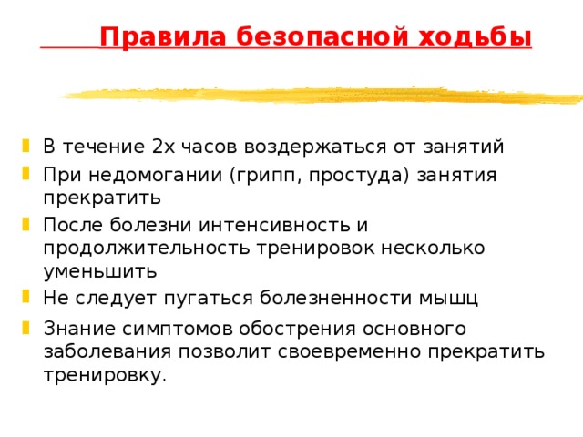  Правила безопасной ходьбы В течение 2х часов воздержаться от занятий При недомогании (грипп, простуда) занятия прекратить После болезни интенсивность и продолжительность тренировок несколько уменьшить Не следует пугаться болезненности мышц Знание симптомов обострения основного заболевания позволит своевременно прекратить тренировку. 