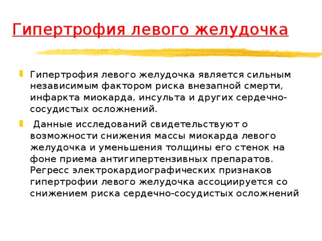 Гипертрофия левого желудочка Гипертрофия левого желудочка является сильным независимым фактором риска внезапной смерти, инфаркта миокарда, инсульта и других сердечно-сосудистых осложнений.  Данные исследований свидетельствуют о возможности снижения массы миокарда левого желудочка и уменьшения толщины его стенок на фоне приема антигипертензивных препаратов. Регресс электрокардиографических признаков гипертрофии левого желудочка ассоциируется со снижением риска сердечно-сосудистых осложнений  