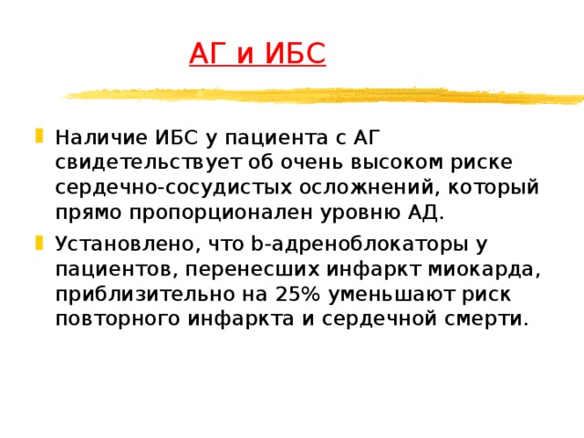  АГ и ИБС Наличие ИБС у пациента с АГ свидетельствует об очень высоком риске сердечно-сосудистых осложнений, который прямо пропорционален уровню АД. Установлено, что b-адреноблокаторы у пациентов, перенесших инфаркт миокарда, приблизительно на 25% уменьшают риск повторного инфаркта и сердечной смерти.  