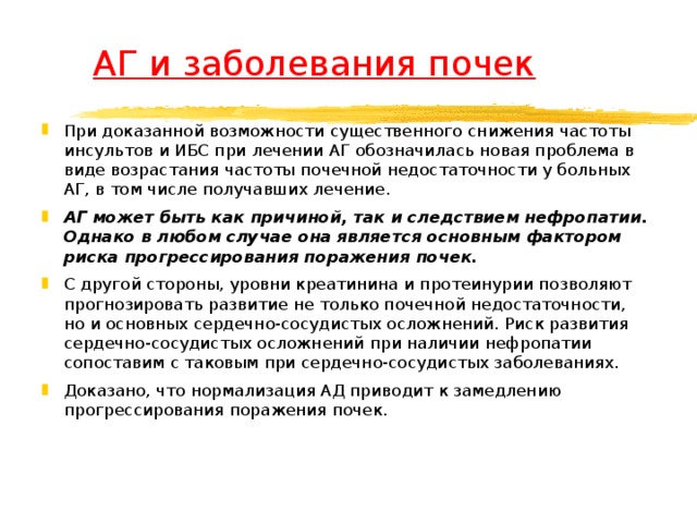  АГ и заболевания почек При доказанной возможности существенного снижения частоты инсультов и ИБС при лечении АГ обозначилась новая проблема в виде возрастания частоты почечной недостаточности у больных АГ, в том числе получавших лечение. АГ может быть как причиной, так и следствием нефропатии. Однако в любом случае она является основным фактором риска прогрессирования поражения почек.  С другой стороны, уровни креатинина и протеинурии позволяют прогнозировать развитие не только почечной недостаточности, но и основных сердечно-сосудистых осложнений. Риск развития сердечно-сосудистых осложнений при наличии нефропатии сопоставим с таковым при сердечно-сосудистых заболеваниях. Доказано, что нормализация АД приводит к замедлению прогрессирования поражения почек.  