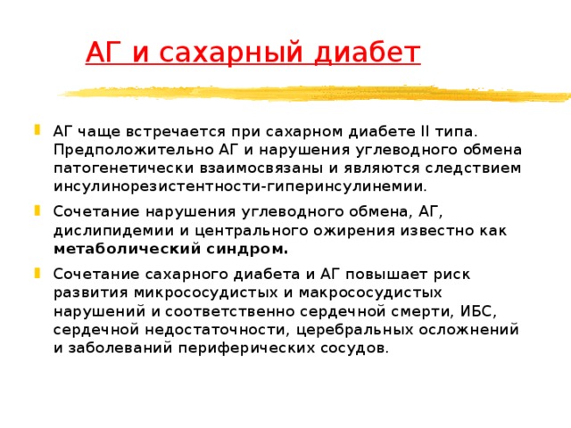  АГ и сахарный диабет АГ чаще встречается при сахарном диабете II типа. Предположительно АГ и нарушения углеводного обмена патогенетически взаимосвязаны и являются следствием инсулинорезистентности-гиперинсулинемии. Сочетание нарушения углеводного обмена, АГ, дислипидемии и центрального ожирения известно как метаболический синдром. Сочетание сахарного диабета и АГ повышает риск развития микрососудистых и макрососудистых нарушений и соответственно сердечной смерти, ИБС, сердечной недостаточности, церебральных осложнений и заболеваний периферических сосудов.   