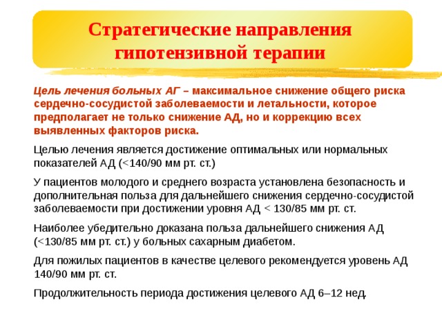 Стратегические направления  гипотензивной терапии  Цель лечения больных АГ – максимальное снижение общего риска сердечно-сосудистой заболеваемости и летальности, которое предполагает не только снижение АД, но и коррекцию всех выявленных факторов риска.  Целью лечения является достижение оптимальных или нормальных показателей АД (У пациентов молодого и среднего возраста установлена безопасность и дополнительная польза для дальнейшего снижения сердечно-сосудистой заболеваемости при достижении уровня АД Наиболее убедительно доказана польза дальнейшего снижения АД (Для пожилых пациентов в качестве целевого рекомендуется уровень АД 140/90 мм рт. ст. Продолжительность периода достижения целевого АД 6–12 нед. 