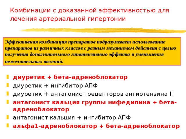 Комбинации с доказанной эффективностью для лечения артериальной гипертонии  Эффективная комбинация препаратов подразумевает использование препаратов из различных классов с разным механизмом действия с целью получения дополнительного гипотензивного эффекта и уменьшения нежелательных явлений.  диуретик + бета-адреноблокатор диуретик + ингибитор АПФ диуретик + антагонист рецепторов ангиотензина II антагонист кальция группы нифедипина + бета-адреноблокатор антагонист кальция + ингибитор АПФ альфа1-адреноблокатор + бета-адреноблокатор  