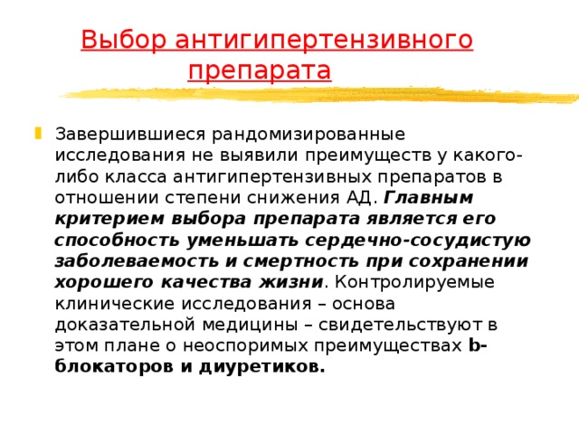  Выбор антигипертензивного    препарата Завершившиеся рандомизированные исследования не выявили преимуществ у какого-либо класса антигипертензивных препаратов в отношении степени снижения АД. Главным критерием выбора препарата является его способность уменьшать сердечно-сосудистую заболеваемость и смертность при сохранении хорошего качества жизни . Контролируемые клинические исследования – основа доказательной медицины – свидетельствуют в этом плане о неоспоримых преимуществах b-блокаторов и диуретиков.  
