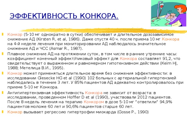 ЭФФЕКТИВНОСТЬ КОНКОРА.    Конкор (5-10 мг однократно в сутки) обеспечивает и длительное дозозависимое снижение АД (Kirsten R, et al, 1986). Даже спустя 40 ч. после приема 10 мг Конкора на 4-й неделе лечения при мониторировании АД наблюдалось значительное снижение АД и ЧСС (Asmar R., 1987). Плавное снижение АД на протяжении суток, в том числе в ранние утренние часы: к оэффициент конечный эффект/пиковый эффект для Конкора составляет 91,2, что свидетельствует о выраженном и равномерном гипотензивном действии (Кеim HJ, 1988; Метелица В.И., 1995).   Конкор может применяться длительное время без снижения эффективности: в исследовании Giesecke HG et al (1990) 102 больных с артериальной гипертензией наблюдались в течение 3 лет. У 85% пациентов АД адекватно контролировалось при приеме 5-10 мг Конкора. Антигипертензивная эффективность Конкора не зависит от возраста: в исследовании, проведенном Hoffler D et al (1990), участвовали 2012 пациентов. После 8 недель лечения на терапию Конкором в дозе 5-10 мг “ответили” 94,9% пациентов моложе 60 лет и 90,6% пациентов старше 60 лет. Конкор вызывает регрессию гипертрофии миокарда (Gosse P., 1990) 