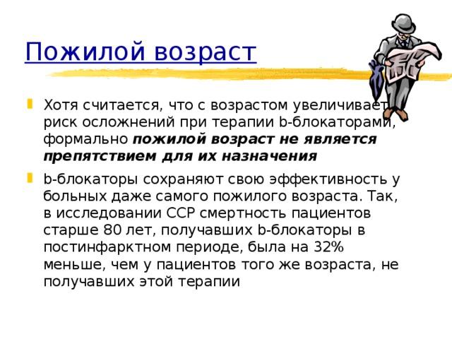 Пожилой возраст Хотя считается, что с возрастом увеличивается риск осложнений при терапии b-блокаторами, формально пожилой возраст не является препятствием для их назначения b-блокаторы сохраняют свою эффективность у больных даже самого пожилого возраста. Так, в исследовании CCP смертность пациентов старше 80 лет, получавших b-блокаторы в постинфарктном периоде, была на 32% меньше, чем у пациентов того же возраста, не получавших этой терапии 