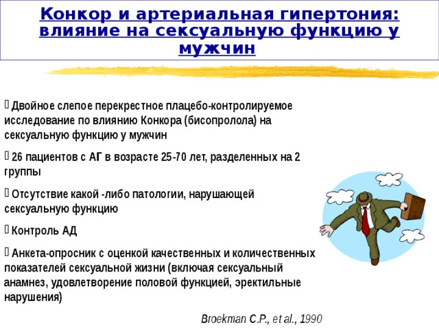 Конкор и артериальная гипертония: влияние на сексуальную функцию у мужчин   Двойное слепое перекрестное плацебо-контролируемое исследование по влиянию Конкора (бисопролола) на сексуальную функцию у мужчин  26 пациентов с АГ в возрасте 25-70 лет, разделенных на 2 группы  Отсутствие какой -либо патологии, нарушающей сексуальную функцию  Контроль АД  Анкета-опросник с оценкой качественных и количественных показателей сексуальной жизни (включая сексуальный анамнез, удовлетворение половой функцией, эректильные нарушения) Broekman C.P., et al., 1990 