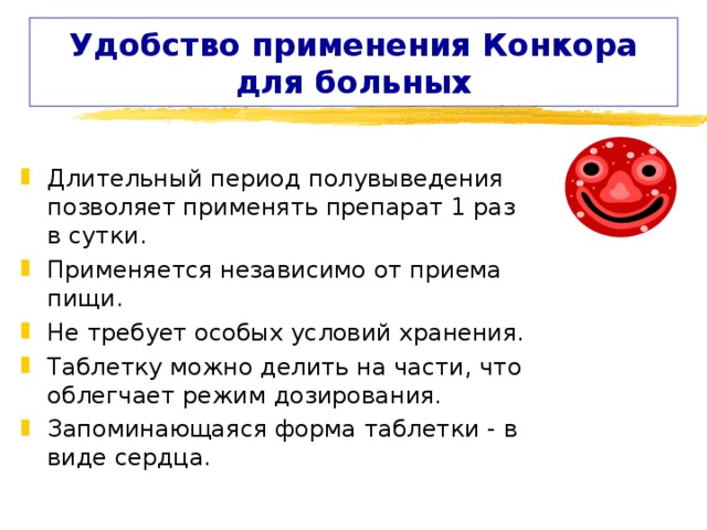 Удобство применения Конкора для больных Длительный период полувыведения позволяет применять препарат 1 раз в сутки. Применяется независимо от приема пищи. Не требует особых условий хранения. Таблетку можно делить на части, что облегчает режим дозирования. Запоминающаяся форма таблетки - в виде сердца. 