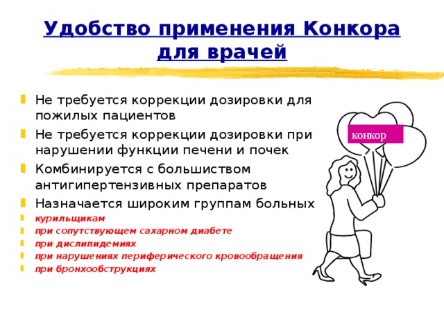 Удобство применения Конкора для врачей Не требуется коррекции дозировки для пожилых пациентов Не требуется коррекции дозировки при нарушении функции печени и почек Комбинируется с большиством антигипертензивных препаратов Назначается широким группам больных курильщикам при сопутствующем сахарном диабете при дислипидемиях при нарушениях периферического кровообращения при бронхообструкциях конкор 