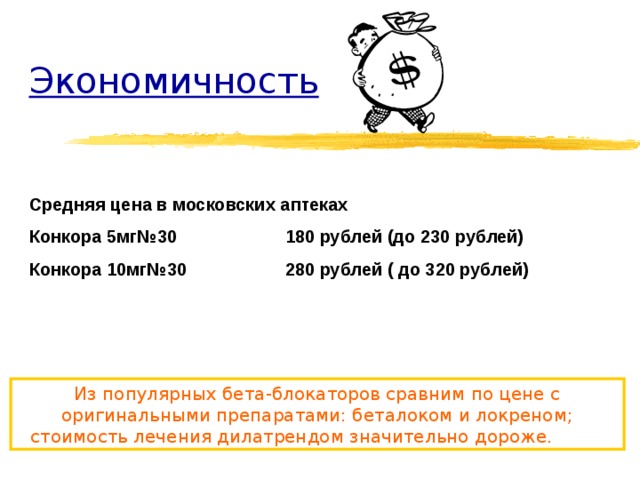 Экономичность Средняя цена в московских аптеках  Конкора 5мг№30   180 рублей (до 230 рублей) Конкора 10мг№30   280 рублей ( до 320 рублей) Из популярных бета-блокаторов сравним по цене с оригинальными препаратами: беталоком и локреном; стоимость лечения дилатрендом значительно дороже.  