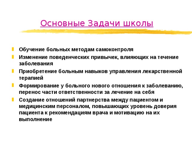 Основные Задачи школы Обучение больных методам самоконтроля Изменение поведенческих привычек, влияющих на течение заболевания Приобретение больным навыков управления лекарственной терапией Формирование у больного нового отношения к заболеванию, перенос части ответственности за лечение на себя Создание отношений партнерства между пациентом и медицинским персоналом, повышающих уровень доверия пациента к рекомендациям врача и мотивацию на их выполнение  