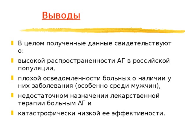  Выводы В целом полученные данные свидетельствуют о: высокой распространенности АГ в российской популяции, плохой осведомленности больных о наличии у них заболевания (особенно среди мужчин), недостаточном назначении лекарственной терапии больным АГ и катастрофически низкой ее эффективности. 