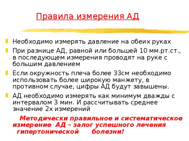  Правила измерения АД Необходимо измерять давление на обеих руках При разнице АД, равной или большей 10 мм.рт.ст., в последующем измерения проводят на руке с большим давлением Если окружность плеча более 33см необходимо использовать более широкую манжету, в противном случае, цифры АД будут завышены. АД необходимо измерять как минимум дважды с интервалом 3 мин. И рассчитывать среднее значение 2х измерений  Методически правильное и систематическое измерение АД – залог успешного лечения гипертонической болезни!  