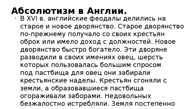 Абсолютизм в Англии. В XVI в. английские феодалы делились на старое и новое дворянство. Старое дворянство по-прежнему получало со своих крестьян оброк или имело доход с должностей. Новое дворянство быстро богатело. Эти дворяне разводили в своих имениях овец, шерсть которых пользовалась большим спросом  под пастбища для овец они забирали крестьянские наделы. Крестьян сгоняли с земли, а образовавшиеся пастбища огораживали заборами. Недовольных безжалостно истребляли. Земля постепенно становилась объектом выгодного вложения капитала, богачи охотно ее приобретали, пополняя ряды дворян.  