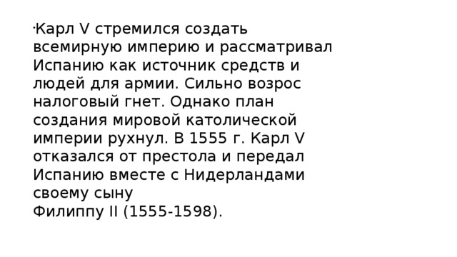 Карл V стремился создать всемирную империю и рассматривал Испанию как источник средств и людей для армии. Сильно возрос налоговый гнет. Однако план создания мировой католической империи рухнул. В 1555 г. Карл V отказался от престола и передал Испанию вместе с Нидерландами своему сыну  Филиппу II (1555-1598). 