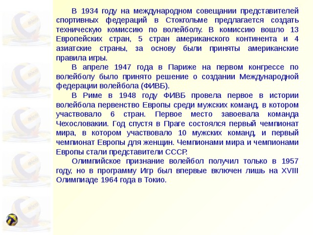 В 1934 году на международном совещании представителей спортивных федераций в Стокгольме предлагается создать техническую комиссию по волейболу. В комиссию вошло 13 Европейских стран, 5 стран американского континента и 4 азиатские страны, за основу были приняты американские правила игры.  В апреле 1947 года в Париже на первом конгрессе по волейболу было принято решение о создании Международной федерации волейбола (ФИВБ).  В Риме в 1948 году ФИВБ провела первое в истории волейбола первенство Европы среди мужских команд, в котором участвовало 6 стран. Первое место завоевала команда Чехословакии. Год спустя в Праге состоялся первый чемпионат мира, в котором участвовало 10 мужских команд, и первый чемпионат Европы для женщин. Чемпионами мира и чемпионами Европы стали представители СССР.  Олимпийское признание волейбол получил только в 1957 году, но в программу Игр был впервые включен лишь на XVIII Олимпиаде 1964 года в Токио. 