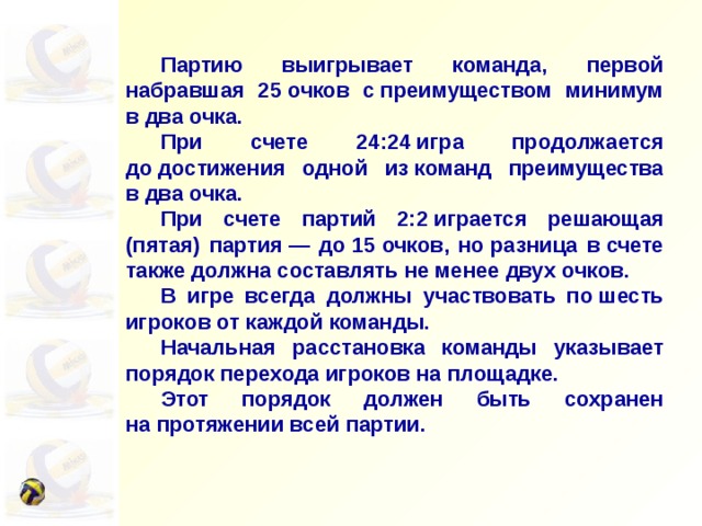  Партию выигрывает команда, первой набравшая 25 очков с преимуществом минимум в два очка.  При счете 24:24 игра продолжается до достижения одной из команд преимущества в два очка.  При счете партий 2:2 играется решающая (пятая) партия — до 15 очков, но разница в счете также должна составлять не менее двух очков.  В игре всегда должны участвовать по шесть игроков от каждой команды.  Начальная расстановка команды указывает порядок перехода игроков на площадке.  Этот порядок должен быть сохранен на протяжении всей партии. 
