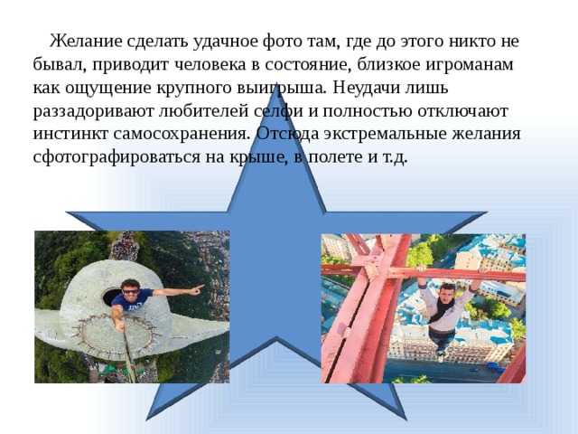 Желание сделать удачное фото там, где до этого никто не бывал, приводит человека в состояние, близкое игроманам как ощущение крупного выигрыша. Неудачи лишь раззадоривают любителей селфи и полностью отключают инстинкт самосохранения. Отсюда экстремальные желания сфотографироваться на крыше, в полете и т.д. 