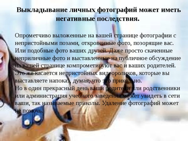 Выкладывание личных фотографий может иметь негативные последствия.  Опрометчиво выложенные на вашей странице фотографии с непристойными позами, откровенные фото, позорящие вас. Или подобные фото ваших друзей. Даже просто скаченные неприличные фото и выставленные на публичное обсуждение на вашей странице компрометируют вас и ваших родителей. Это же касается непристойных видеороликов, которые вы выставляете напоказ, думая, что это прикольно. Но в один прекрасный день ваши родители или родственники или администрация учебного заведения может увидеть в сети ваши, так называемые приколы. Удаление фотографий может не помочь. 