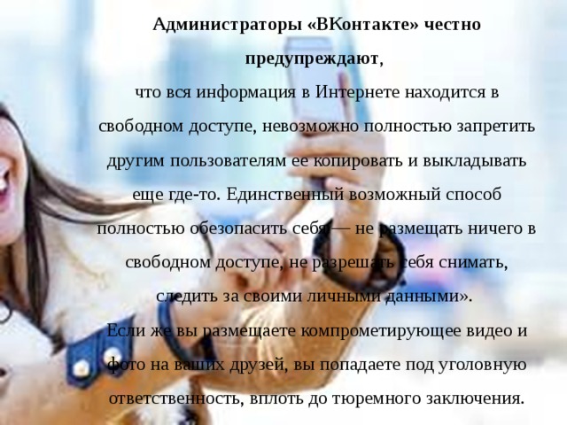 Администраторы «ВКонтакте» честно предупреждают , что вся информация в Интернете находится в свободном доступе, невозможно полностью запретить другим пользователям ее копировать и выкладывать еще где-то. Единственный возможный способ полностью обезопасить себя — не размещать ничего в свободном доступе, не разрешать себя снимать, следить за своими личными данными». Если же вы размещаете компрометирующее видео и фото на ваших друзей, вы попадаете под уголовную ответственность, вплоть до тюремного заключения. 