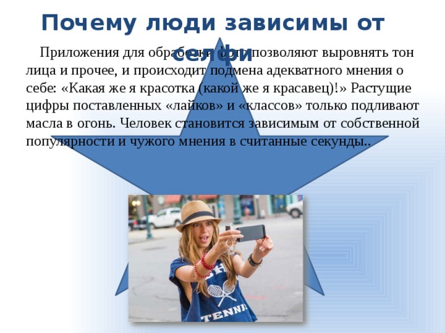 Почему люди зависимы от селфи Приложения для обработки фото позволяют выровнять тон лица и прочее, и происходит подмена адекватного мнения о себе: «Какая же я красотка (какой же я красавец)!» Растущие цифры поставленных «лайков» и «классов» только подливают масла в огонь. Человек становится зависимым от собственной популярности и чужого мнения в считанные секунды.. 
