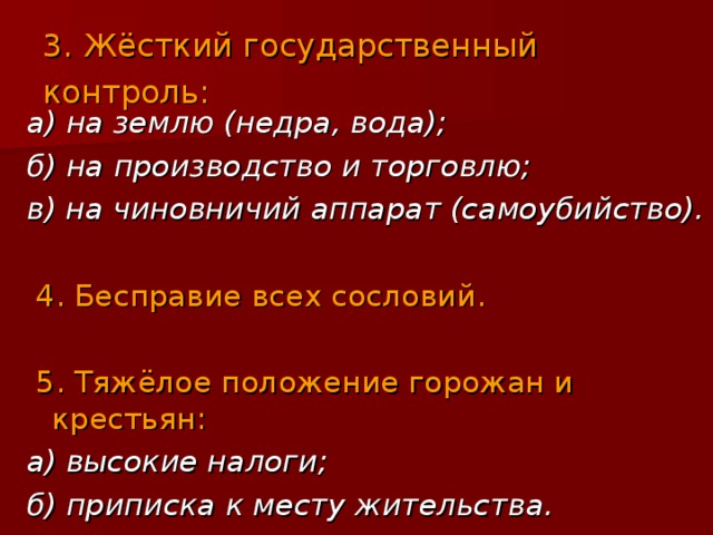 3. Жёсткий государственный контроль:  а) на землю (недра, вода); б) на производство и торговлю; в) на чиновничий аппарат (самоубийство).  4. Бесправие всех сословий. 5. Тяжёлое положение горожан и крестьян: а) высокие налоги; б) приписка к месту жительства. 